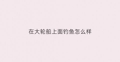 在大轮船上面钓鱼怎么样(在轮船上能钓鱼吗)