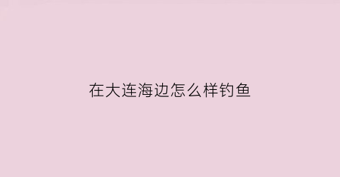 在大连海边怎么样钓鱼(大连海边能钓到什么鱼)