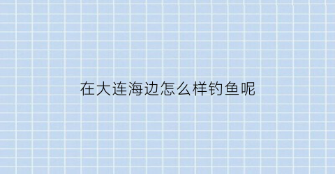 在大连海边怎么样钓鱼呢(大连海边能钓到什么鱼)