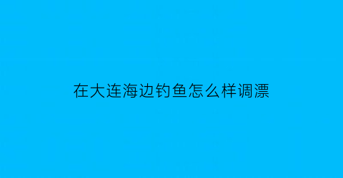 “在大连海边钓鱼怎么样调漂(大连海边能钓到什么鱼)