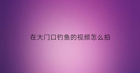 “在大门口钓鱼的视频怎么拍(家门口钓鱼)