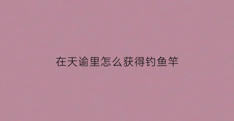 在天谕里怎么获得钓鱼竿(天谕手游钓鱼竿在哪买)