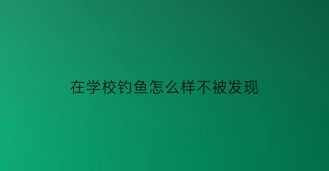 在学校钓鱼怎么样不被发现(学校的鱼可以钓吗)