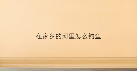 在家乡的河里怎么钓鱼(怎么在小河里钓鱼)