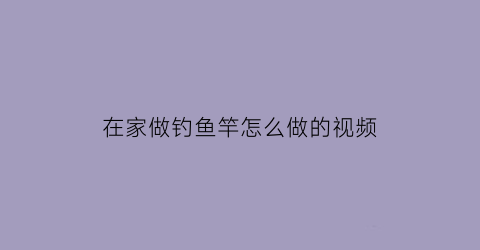 在家做钓鱼竿怎么做的视频(如何做钓鱼竿子)