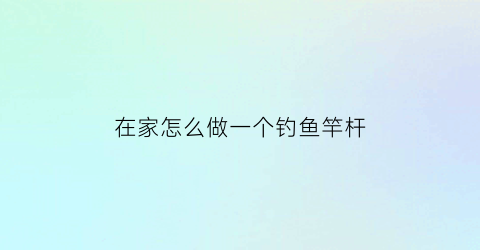 “在家怎么做一个钓鱼竿杆(在家里怎么做钓鱼竿)