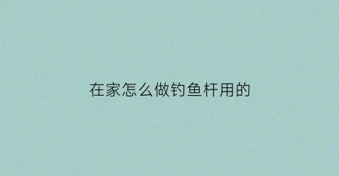 在家怎么做钓鱼杆用的(自己做钓鱼竿怎么做)
