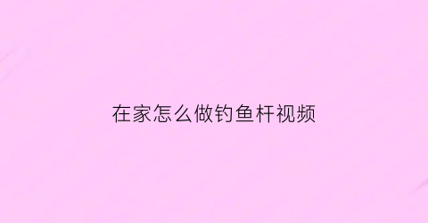 “在家怎么做钓鱼杆视频(在家怎么做钓鱼杆视频教学)