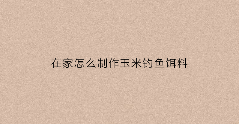 “在家怎么制作玉米钓鱼饵料(玉米制作钓鱼饵的方法)