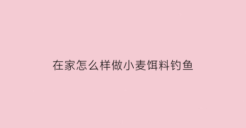 “在家怎么样做小麦饵料钓鱼(小麦饵料钓鱼制作方法)