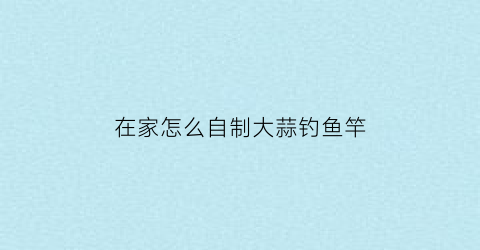 在家怎么自制大蒜钓鱼竿