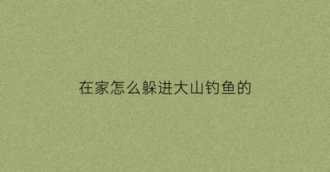 “在家怎么躲进大山钓鱼的(在家怎么躲进大山钓鱼的窝)
