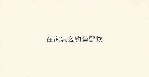 在家怎么钓鱼野炊(野外如何钓鱼)