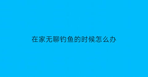 在家无聊钓鱼的时候怎么办(在家钓鱼搞笑图片)