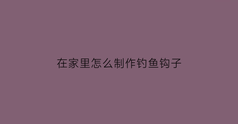 在家里怎么制作钓鱼钩子(自制钓鱼钩视频教程)