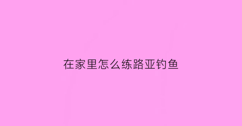 “在家里怎么练路亚钓鱼(在家里怎么练路亚钓鱼技巧)