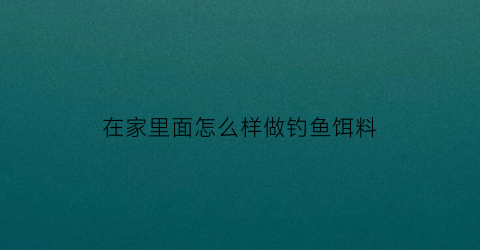 “在家里面怎么样做钓鱼饵料(家里用什么做鱼饵)