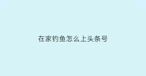 “在家钓鱼怎么上头条号(在家钓鱼怎么上头条号赚钱)