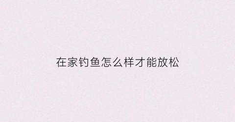 “在家钓鱼怎么样才能放松(在家就能钓鱼楼盘)