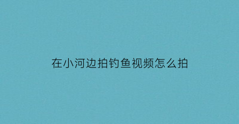 “在小河边拍钓鱼视频怎么拍(在小河边钓鱼的视频)