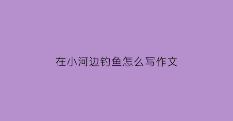 “在小河边钓鱼怎么写作文(在河边钓鱼的情景怎么写)