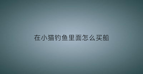 “在小猫钓鱼里面怎么买船(钓鱼的猫怎么买船)