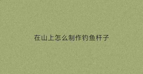 在山上怎么制作钓鱼杆子(在山上怎么制作钓鱼杆子视频)