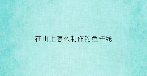 “在山上怎么制作钓鱼杆线(山上的电线杆怎么弄上去的)