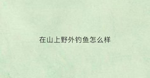 “在山上野外钓鱼怎么样(在山上野外钓鱼怎么样才能钓到)