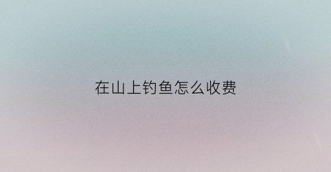 在山上钓鱼怎么收费