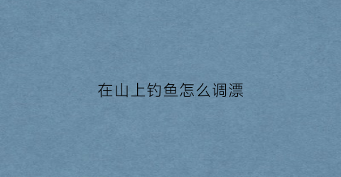 在山上钓鱼怎么调漂(山野钓鱼)