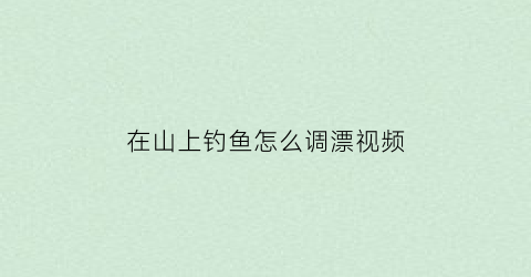 在山上钓鱼怎么调漂视频(在山上钓鱼怎么调漂视频讲解)