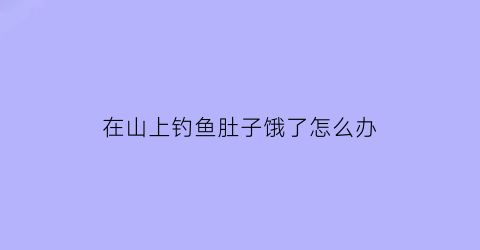 在山上钓鱼肚子饿了怎么办(在山上钓鱼肚子饿了怎么办呢)