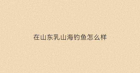 在山东乳山海钓鱼怎么样(在山东乳山海钓鱼怎么样呀)