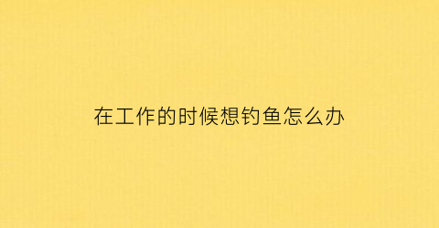 在工作的时候想钓鱼怎么办(工作时间钓鱼)