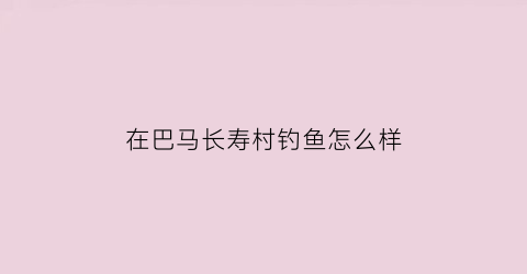 “在巴马长寿村钓鱼怎么样(巴马长寿村最长活了多久)