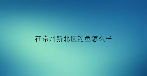 在常州新北区钓鱼怎么样(常州新北区长江边上能钓鱼吗)
