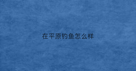 在平原钓鱼怎么样(平原县野钓鱼好地方)