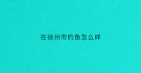 在徐州市钓鱼怎么样(徐州哪里钓鱼按天收费)