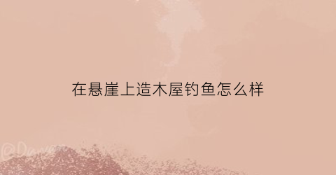 在悬崖上造木屋钓鱼怎么样(悬崖造房子)