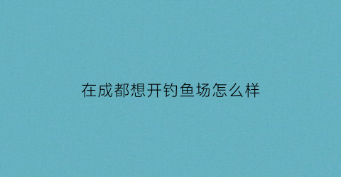 在成都想开钓鱼场怎么样(在成都想开钓鱼场怎么样呢)