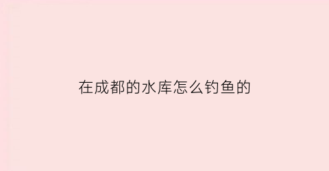 在成都的水库怎么钓鱼的(成都水库钓鱼收费)