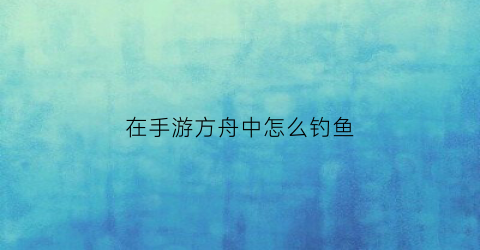 在手游方舟中怎么钓鱼(方舟生存进化怎么钓鱼方舟手游钓鱼技巧)