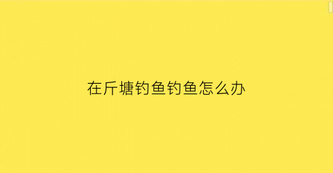 在斤塘钓鱼钓鱼怎么办(斤塘钓鱼可以把鱼扔掉吗)