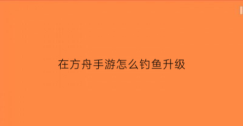 “在方舟手游怎么钓鱼升级(方舟手游30的鱼怎么钓)