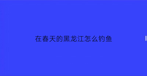 在春天的黑龙江怎么钓鱼(黑龙江钓鱼能钓到几月份)