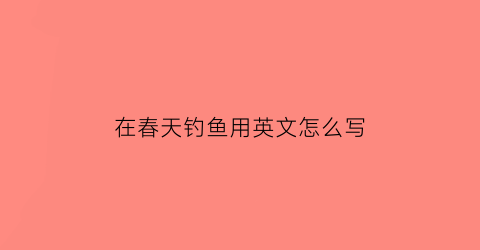 在春天钓鱼用英文怎么写(春天钓鱼在河的上游还是下游)