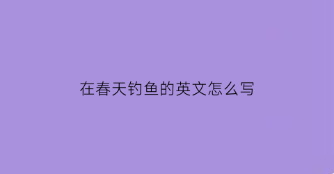 在春天钓鱼的英文怎么写(春天里钓鱼)