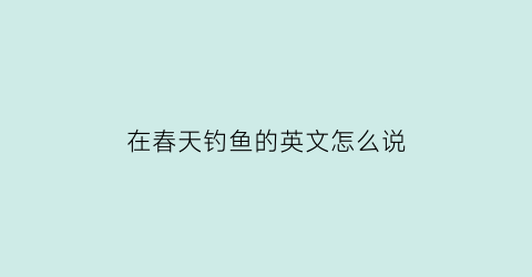 “在春天钓鱼的英文怎么说(春天钓鲫鱼用英语怎么说)