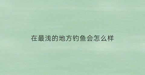 “在最浅的地方钓鱼会怎么样(在水浅的地方钓鱼怎么钓)